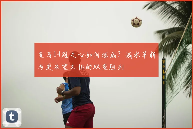 皇马14冠之心如何炼成？战术革新与更衣室文化的双重胜利