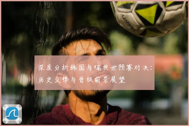深度分析韩国与瑞典世预赛对决：历史交锋与晋级前景展望