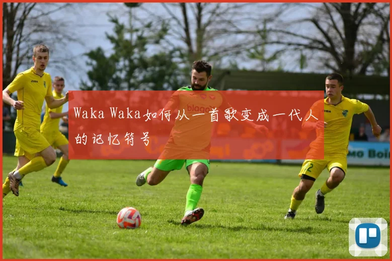 Waka Waka如何从一首歌变成一代人的记忆符号