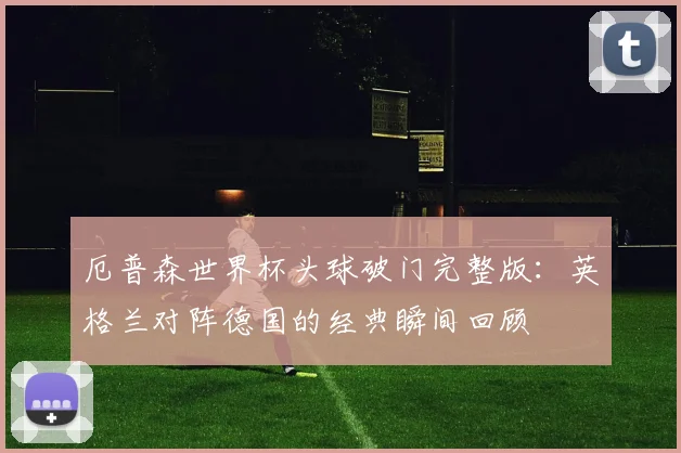 厄普森世界杯头球破门完整版：英格兰对阵德国的经典瞬间回顾