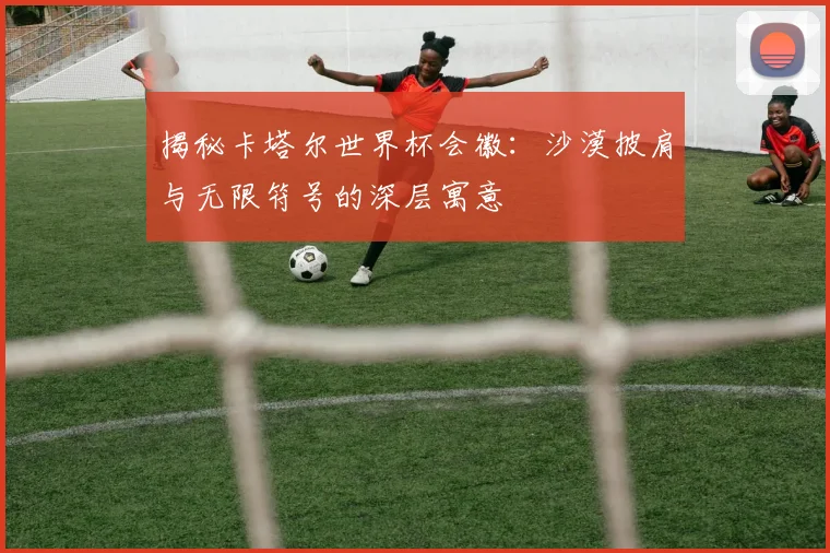 揭秘卡塔尔世界杯会徽：沙漠披肩与无限符号的深层寓意