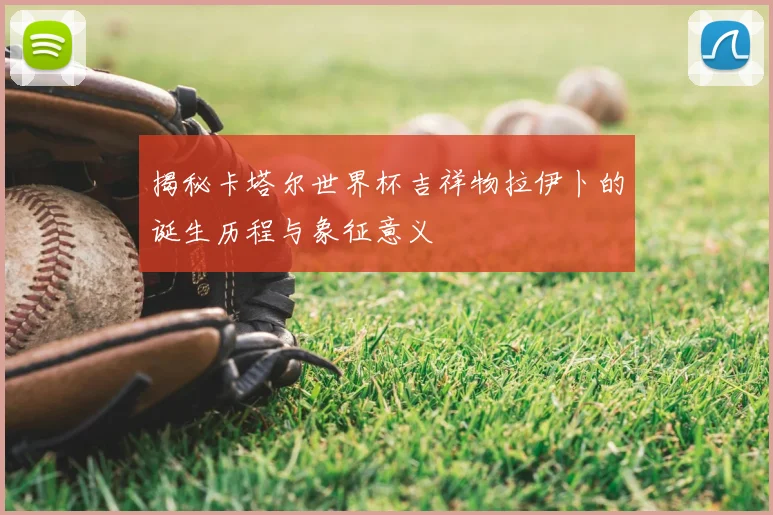 揭秘卡塔尔世界杯吉祥物拉伊卜的诞生历程与象征意义