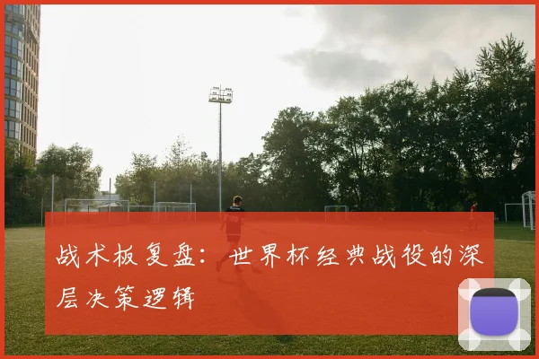 战术板复盘:世界杯经典战役的深层决策逻辑