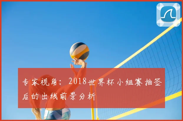 专家视角：2018世界杯小组赛抽签后的出线前景分析