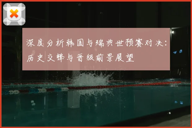 深度分析韩国与瑞典世预赛对决：历史交锋与晋级前景展望