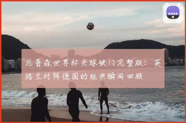 厄普森世界杯头球破门完整版：英格兰对阵德国的经典瞬间回顾