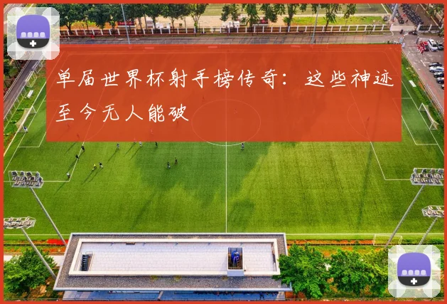 单届世界杯射手榜传奇：这些神迹至今无人能破