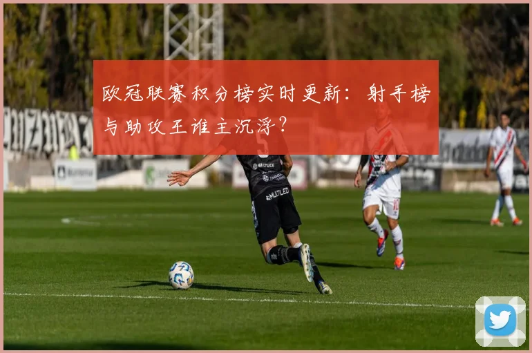 欧冠联赛积分榜实时更新：射手榜与助攻王谁主沉浮？