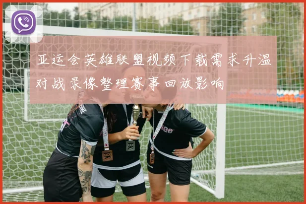 亚运会英雄联盟视频下载需求升温对战录像整理赛事回放影响