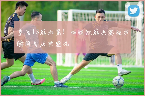 皇马13冠加冕！回顾欧冠决赛经典瞬间与庆典盛况