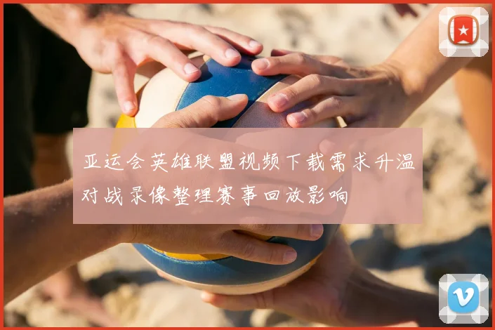 亚运会英雄联盟视频下载需求升温对战录像整理赛事回放影响