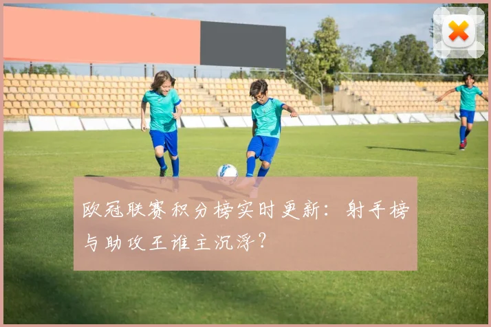 欧冠联赛积分榜实时更新：射手榜与助攻王谁主沉浮？
