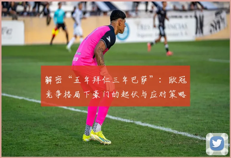 解密“五年拜仁三年巴萨”：欧冠竞争格局下豪门的起伏与应对策略