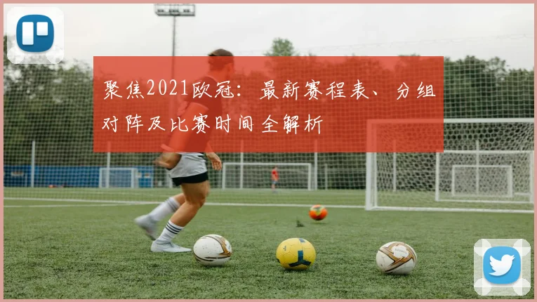 聚焦2021欧冠：最新赛程表、分组对阵及比赛时间全解析