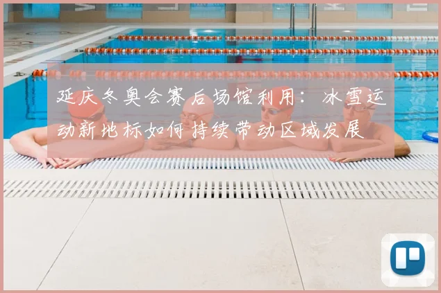延庆冬奥会赛后场馆利用：冰雪运动新地标如何持续带动区域发展