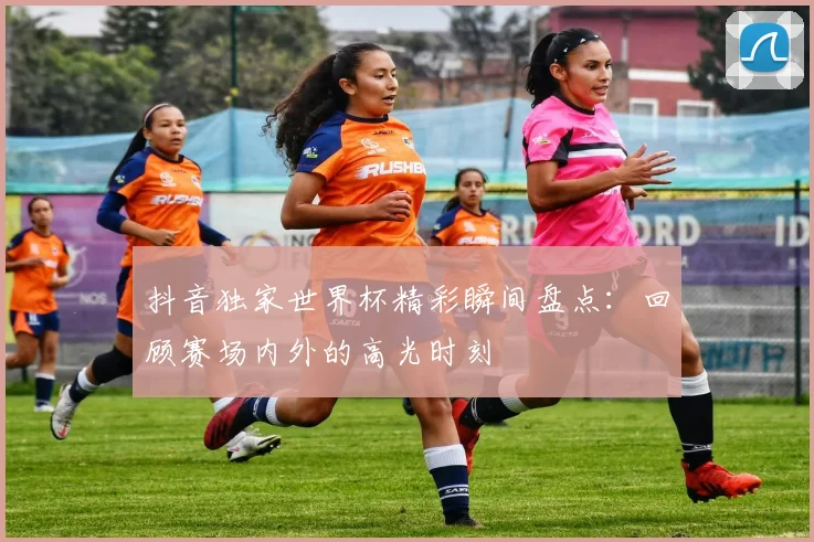 抖音独家世界杯精彩瞬间盘点：回顾赛场内外的高光时刻