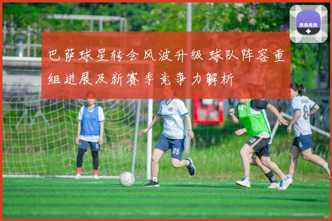 巴萨球星转会风波升级 球队阵容重组进展及新赛季竞争力解析