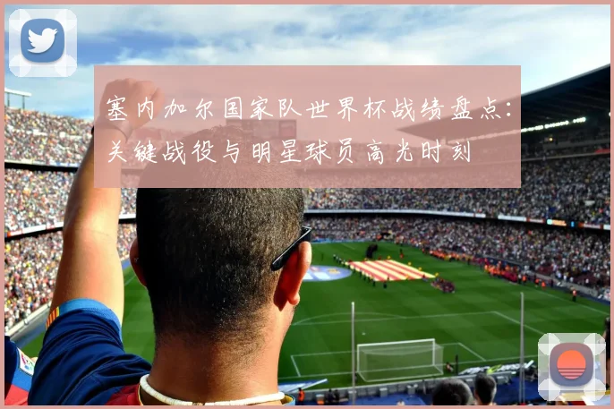 塞内加尔国家队世界杯战绩盘点：关键战役与明星球员高光时刻