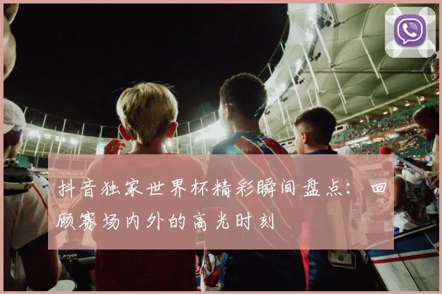 抖音独家世界杯精彩瞬间盘点：回顾赛场内外的高光时刻